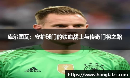 库尔图瓦：守护球门的铁血战士与传奇门将之路